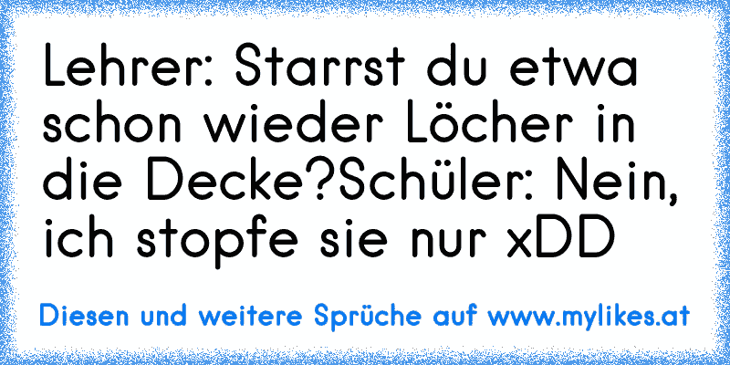 Lehrer: Starrst du etwa schon wieder Löcher in die Decke?
Schüler: Nein, ich stopfe sie nur xDD
