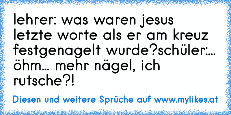 lehrer: was waren jesus letzte worte als er am kreuz festgenagelt wurde?
schüler:... öhm... mehr nägel, ich rutsche?!
