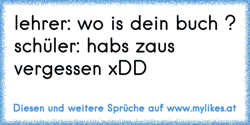 lehrer: wo is dein buch ?
schüler: habs zaus vergessen xDD
