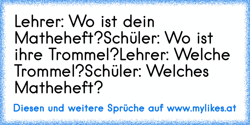 Lehrer: Wo ist dein Matheheft?
Schüler: Wo ist ihre Trommel?
Lehrer: Welche Trommel?
Schüler: Welches Matheheft?
