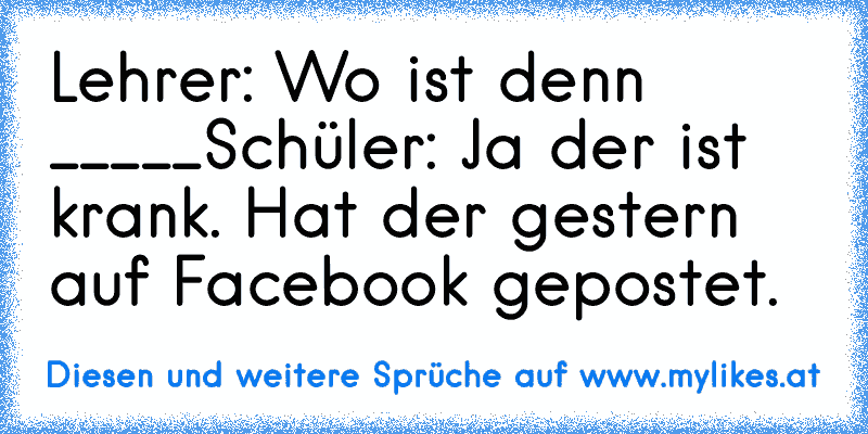 Lehrer: Wo ist denn _____
Schüler: Ja der ist krank. Hat der gestern auf Facebook gepostet.
