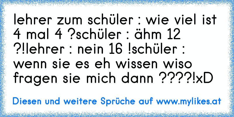 lehrer zum schüler : wie viel ist 4 mal 4 ?
schüler : ähm 12 ?!
lehrer : nein 16 !
schüler : wenn sie es eh wissen wiso fragen sie mich dann ????!
xD
