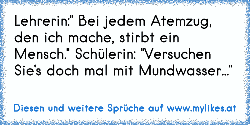 Lehrerin:" Bei jedem Atemzug, den ich mache, stirbt ein Mensch." Schülerin: "Versuchen Sie's doch mal mit Mundwasser..."
