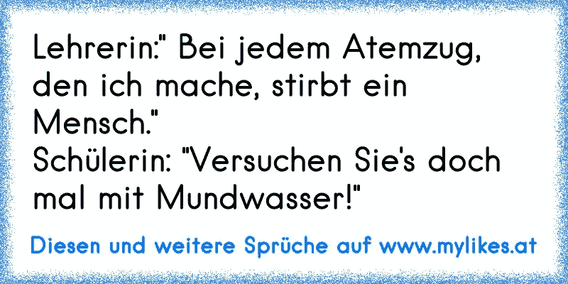 Lehrerin:" Bei jedem Atemzug, den ich mache, stirbt ein Mensch."
Schülerin: "Versuchen Sie's doch mal mit Mundwasser!"
