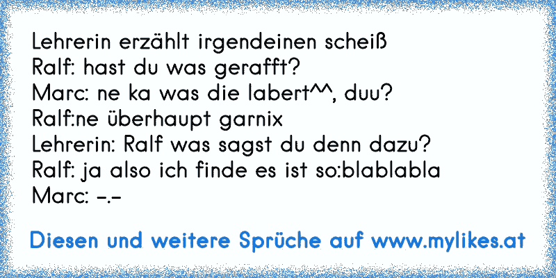 Lehrerin erzählt irgendeinen scheiß
Ralf: hast du was gerafft?
Marc: ne ka was die labert^^, duu?
Ralf:ne überhaupt garnix
Lehrerin: Ralf was sagst du denn dazu?
Ralf: ja also ich finde es ist so:blablabla
Marc: -.-
