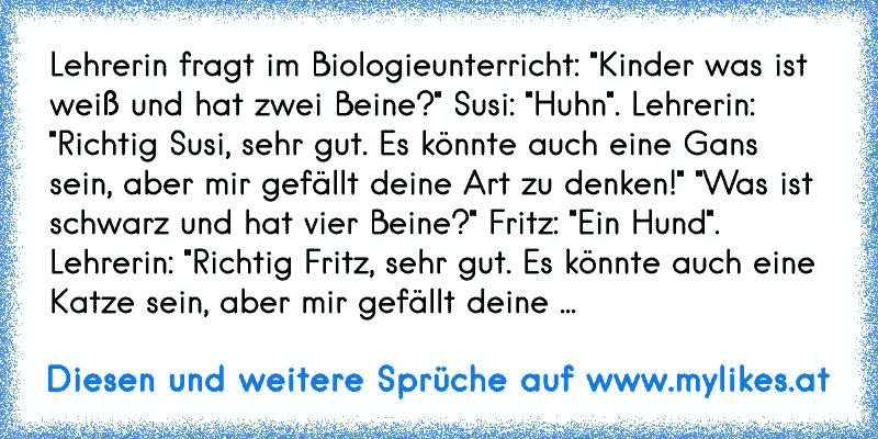 Lehrerin fragt im Biologieunterricht: "Kinder was ist weiß und hat zwei Beine?" Susi: "Huhn". Lehrerin: "Richtig Susi, sehr gut. Es könnte auch eine Gans sein, aber mir gefällt deine Art zu denken!" "Was ist schwarz und hat vier Beine?" Fritz: "Ein Hund". Lehrerin: "Richtig Fritz, sehr gut. Es könnte auch eine Katze sein, aber mir gefällt deine ...