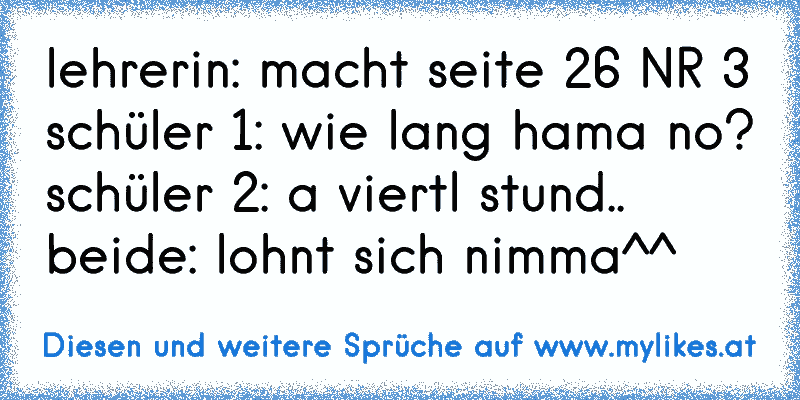 lehrerin: macht seite 26 NR 3
schüler 1: wie lang hama no?
schüler 2: a viertl stund..
beide: lohnt sich nimma^^
