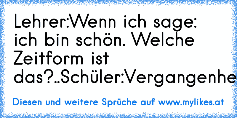 Lehrer:Wenn ich sage: ich bin schön. Welche Zeitform ist das?..Schüler:Vergangenheit.
