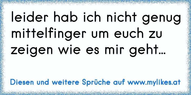 leider hab ich nicht genug mittelfinger um euch zu zeigen wie es mir geht...
