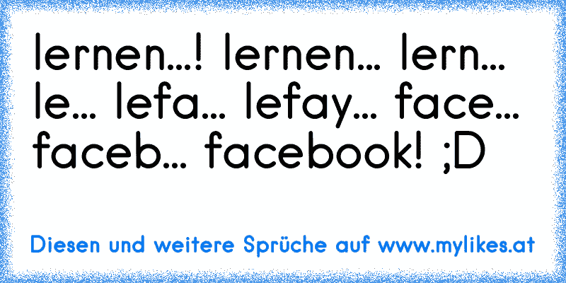 lernen...! lernen... lern... le... lefa... lefay... face... faceb... facebook! ;D
