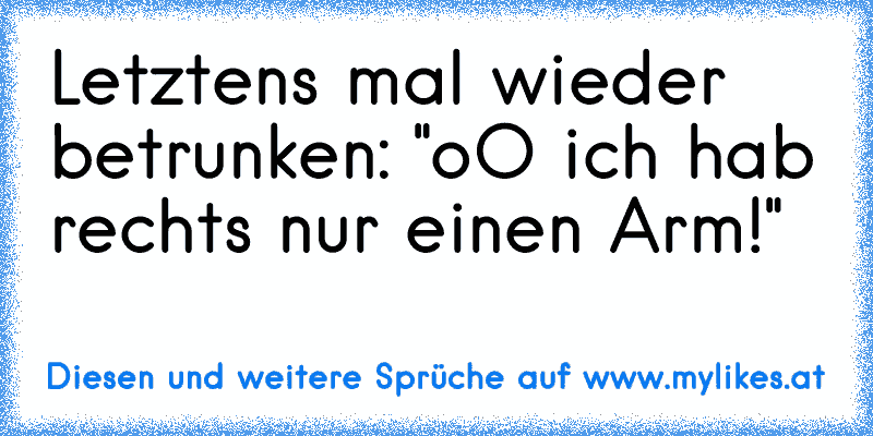 Letztens mal wieder betrunken: "oO ich hab rechts nur einen Arm!"
