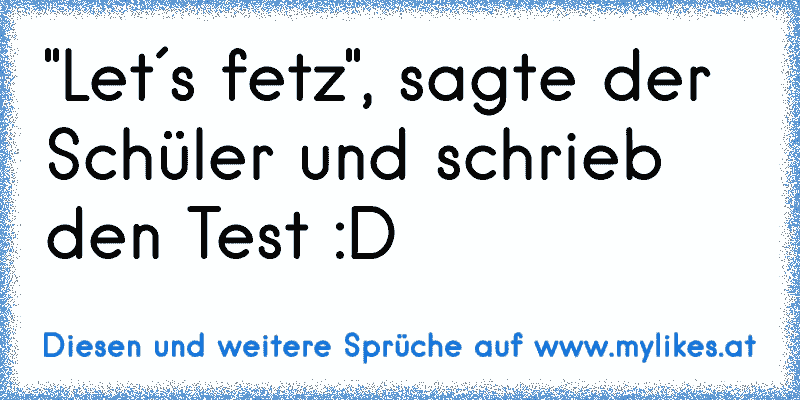 "Let´s fetz", sagte der Schüler und schrieb den Test :D
