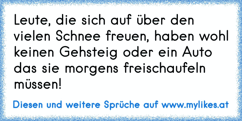 Leute, die sich auf über den vielen Schnee freuen, haben wohl keinen Gehsteig oder ein Auto das sie morgens freischaufeln müssen!
