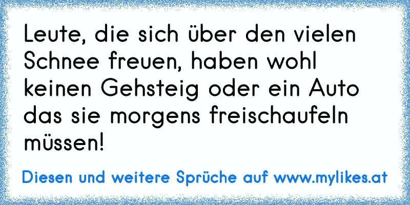 Leute, die sich über den vielen Schnee freuen, haben wohl keinen Gehsteig oder ein Auto das sie morgens freischaufeln müssen!
