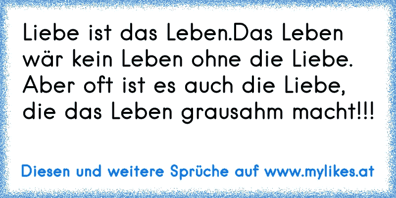 Liebe ist das Leben.Das Leben wär kein Leben ohne die Liebe. Aber oft ist es auch die Liebe, die das Leben grausahm macht!!! 