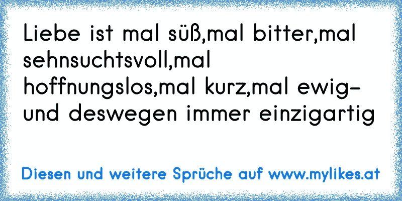 Liebe ist mal süß,mal bitter,mal sehnsuchtsvoll,mal hoffnungslos,mal kurz,mal ewig- und deswegen immer einzigartig 