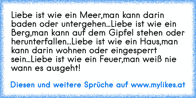 Liebe ist wie ein Meer,
man kann darin baden oder untergehen...
Liebe ist wie ein Berg,
man kann auf dem Gipfel stehen oder herunterfallen...
Liebe ist wie ein Haus,
man kann darin wohnen oder eingesperrt sein...
Liebe ist wie ein Feuer,
man weiß nie wann es ausgeht!
