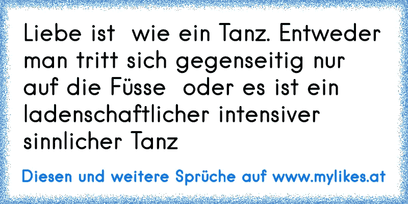 Liebe ist  wie ein Tanz. Entweder man tritt sich gegenseitig nur auf die Füsse  oder es ist ein ladenschaftlicher intensiver sinnlicher Tanz
