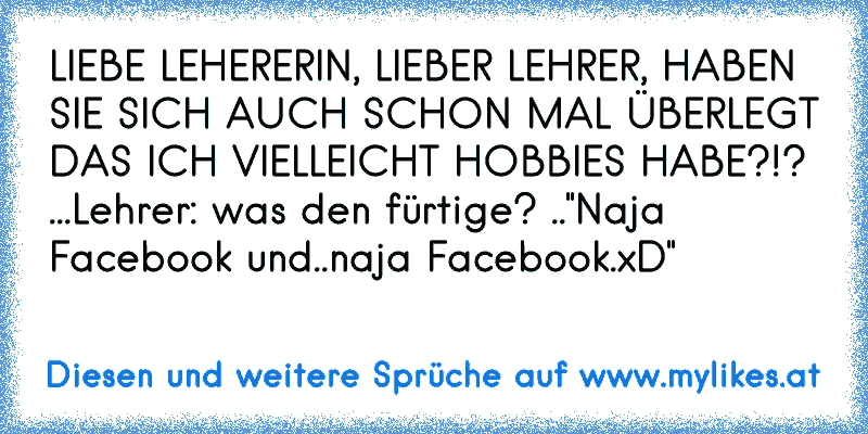 LIEBE LEHERERIN, LIEBER LEHRER, HABEN SIE SICH AUCH SCHON MAL ÜBERLEGT DAS ICH VIELLEICHT HOBBIES HABE?!? ...Lehrer: was den fürtige? .."Naja Facebook und..naja Facebook.xD"
