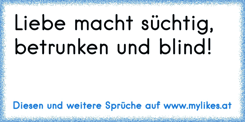 Liebe macht süchtig, betrunken und blind!
