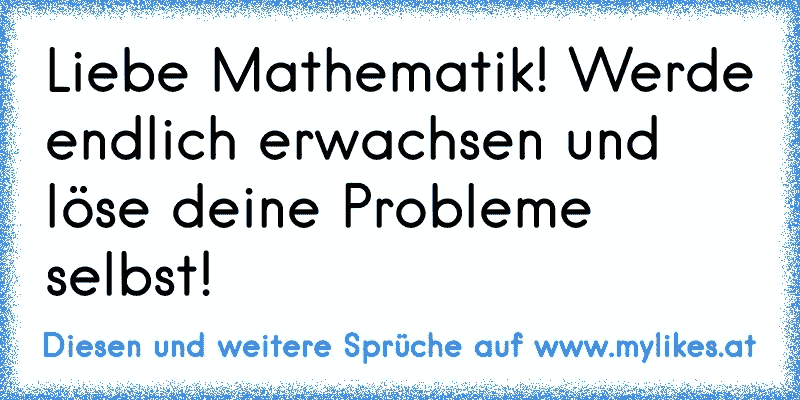 Liebe Mathematik! Werde endlich erwachsen und löse deine Probleme selbst!
