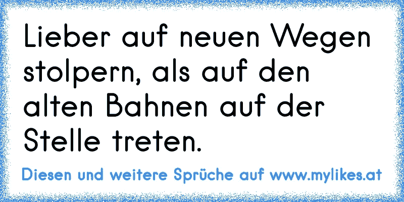 Lieber auf neuen Wegen stolpern, als auf den alten Bahnen auf der Stelle treten.
