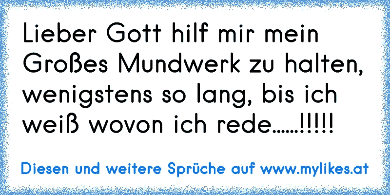 Lieber Gott hilf mir mein Großes Mundwerk zu halten, wenigstens so lang, bis ich weiß wovon ich rede......!!!!!
