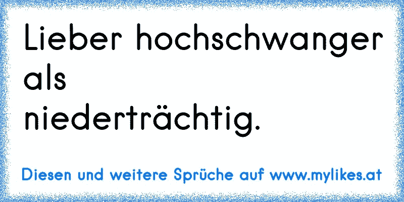 Lieber hochschwanger als niederträchtig.
