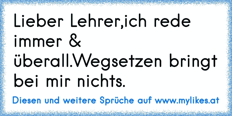 Lieber Lehrer,ich rede immer & überall.Wegsetzen bringt bei mir nichts.
