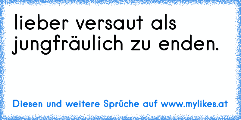 lieber versaut als jungfräulich zu enden.
