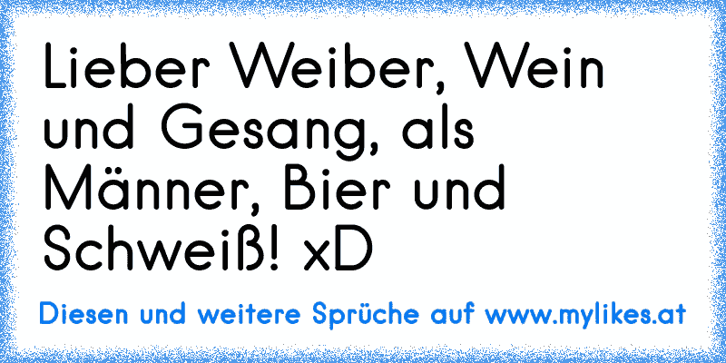 Lieber Weiber, Wein und Gesang, als Männer, Bier und Schweiß! xD
