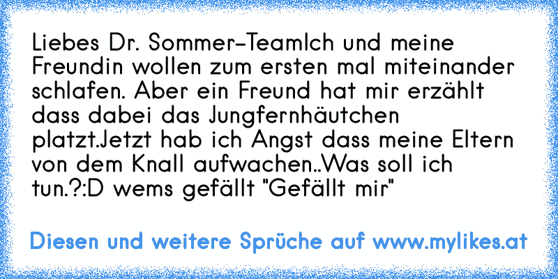 Liebes Dr. Sommer-Team
Ich und meine Freundin wollen zum ersten mal miteinander schlafen. Aber ein Freund hat mir erzählt  dass dabei das Jungfernhäutchen platzt.
Jetzt hab ich Angst dass meine Eltern von dem Knall aufwachen..
Was soll ich tun.?
:D wems gefällt "Gefällt mir"
