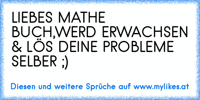 LIEBES MATHE BUCH,
WERD ERWACHSEN & LÖS DEINE PROBLEME SELBER ;)
