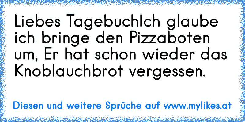 Liebes Tagebuch
Ich glaube ich bringe den Pizzaboten um, Er hat schon wieder das Knoblauchbrot vergessen.
