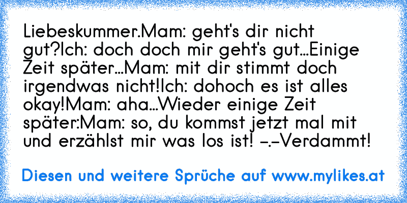 Liebeskummer.
Mam: geht's dir nicht gut?
Ich: doch doch mir geht's gut...
Einige Zeit später...
Mam: mit dir stimmt doch irgendwas nicht!
Ich: dohoch es ist alles okay!
Mam: aha...
Wieder einige Zeit später:
Mam: so, du kommst jetzt mal mit und erzählst mir was los ist! -.-
Verdammt!
