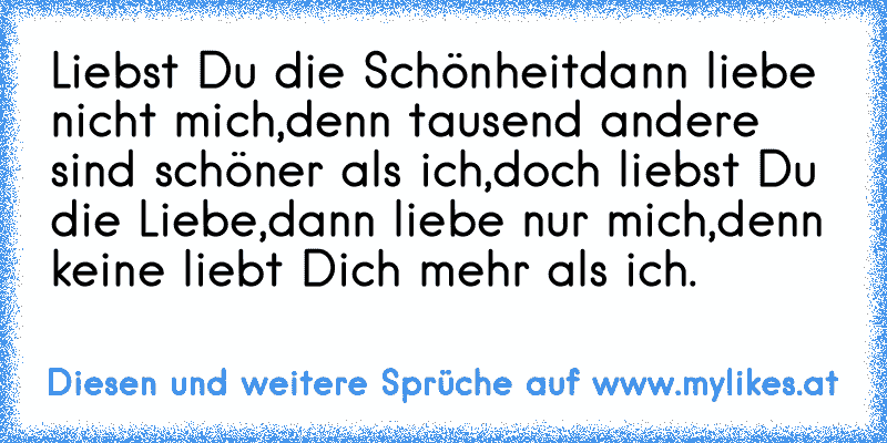 Liebst Du die Schönheit
dann liebe nicht mich,
denn tausend andere sind schöner als ich,
doch liebst Du die Liebe,
dann liebe nur mich,
denn keine liebt Dich mehr als ich.
