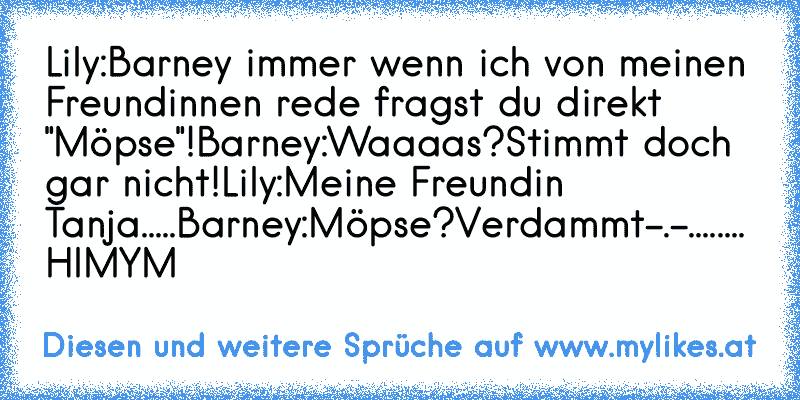 Lily:Barney immer wenn ich von meinen Freundinnen rede fragst du direkt "Möpse"!
Barney:Waaaas?Stimmt doch gar nicht!
Lily:Meine Freundin Tanja.....
Barney:Möpse?Verdammt-.-........
♥ HIMYM
