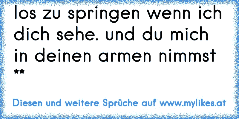 los zu springen wenn ich dich sehe. und du mich in deinen armen nimmst **
