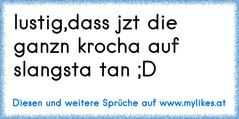 lustig,dass jzt die ganzn krocha auf slangsta tan ;D
