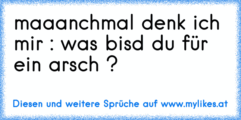 maaanchmal denk ich mir : was bisd du für ein arsch ?
