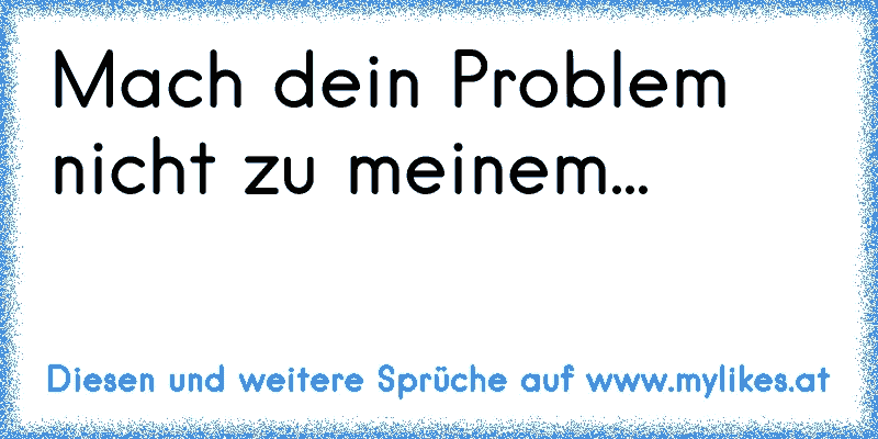 Mach dein Problem nicht zu meinem...
