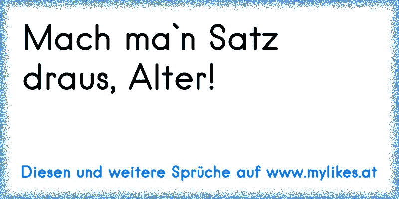 Mach ma`n Satz draus, Alter!
