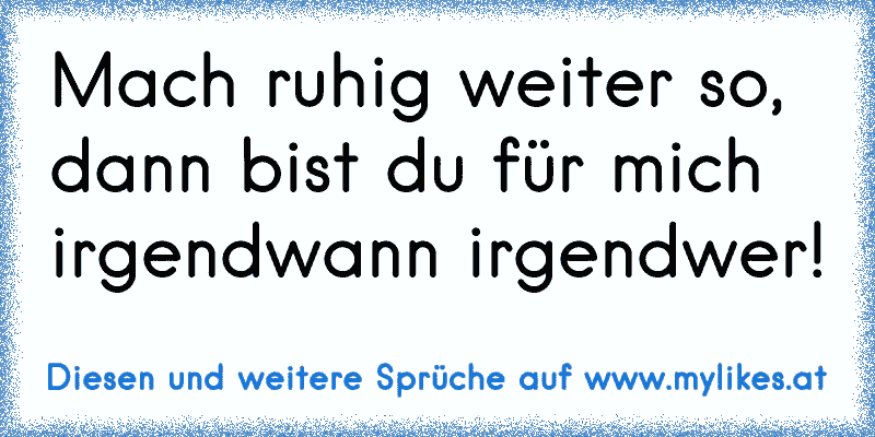 Mach ruhig weiter so, dann bist du für mich irgendwann irgendwer!
