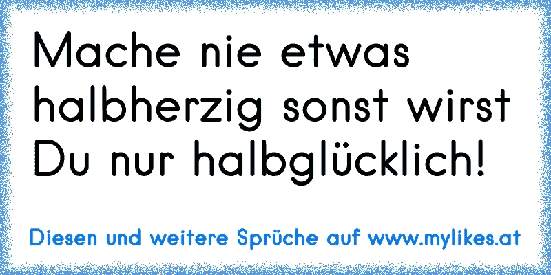 Mache nie etwas halbherzig sonst wirst Du nur halbglücklich!
