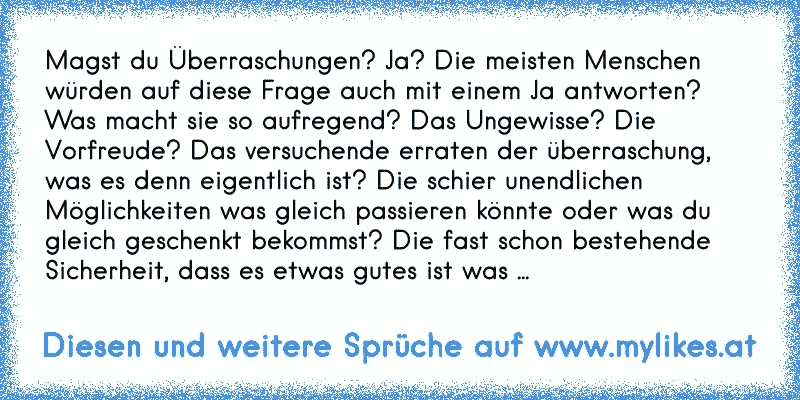 Magst du Überraschungen? Ja? Die meisten Menschen würden auf diese Frage auch mit einem Ja antworten? Was macht sie so aufregend? Das Ungewisse? Die Vorfreude? Das versuchende erraten der überraschung, was es denn eigentlich ist? Die schier unendlichen Möglichkeiten was gleich passieren könnte oder was du gleich geschenkt bekommst? Die fast scho...