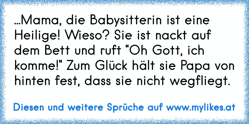 ...Mama, die Babysitterin ist eine Heilige! Wieso? Sie ist nackt auf dem Bett und ruft "Oh Gott, ich komme!" Zum Glück hält sie Papa von hinten fest, dass sie nicht wegfliegt.
