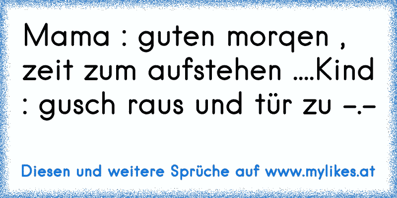 Mama : guten morqen , zeit zum aufstehen ....Kind : gusch raus und tür zu -.-
