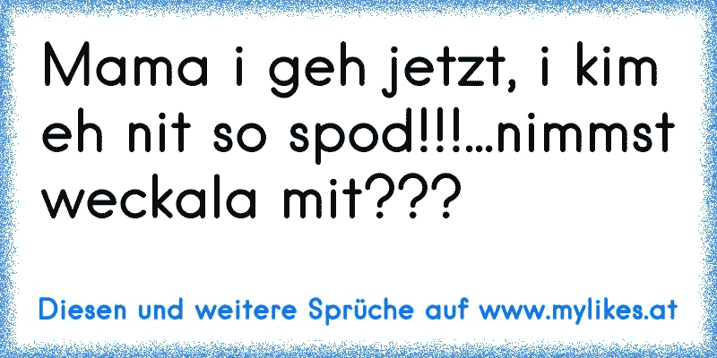 Mama i geh jetzt, i kim eh nit so spod!!!...nimmst weckala mit???
