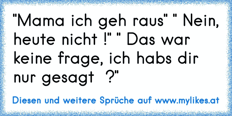 "Mama ich geh raus" " Nein, heute nicht !" " Das war keine frage, ich habs dir nur gesagt  ?"
