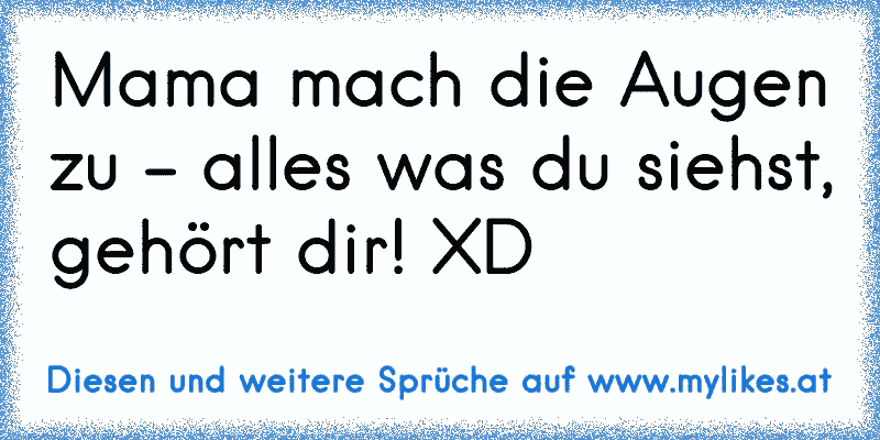 Mama mach die Augen zu - alles was du siehst, gehört dir! XD
